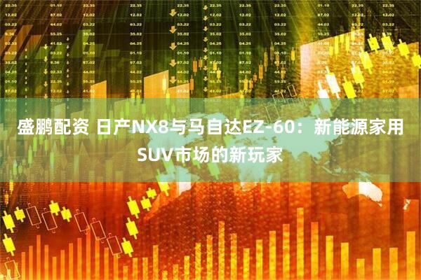 盛鹏配资 日产NX8与马自达EZ-60：新能源家用SUV市场的新玩家