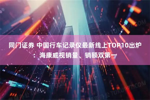 同门证券 中国行车记录仪最新线上TOP10出炉：海康威视销量、销额双第一