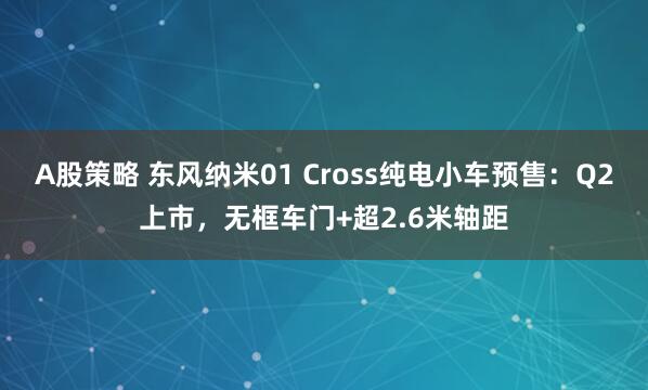 A股策略 东风纳米01 Cross纯电小车预售：Q2上市，无框车门+超2.6米轴距