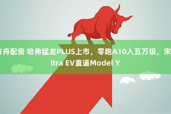 方舟配资 哈弗猛龙PLUS上市，零跑A10入五万级，宋Ultra EV直逼Model Y