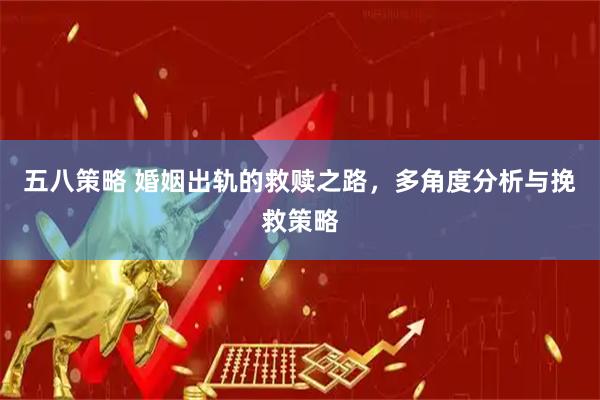 五八策略 婚姻出轨的救赎之路，多角度分析与挽救策略