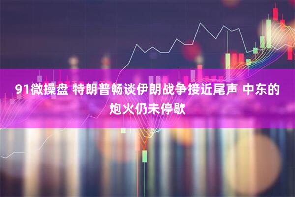 91微操盘 特朗普畅谈伊朗战争接近尾声 中东的炮火仍未停歇