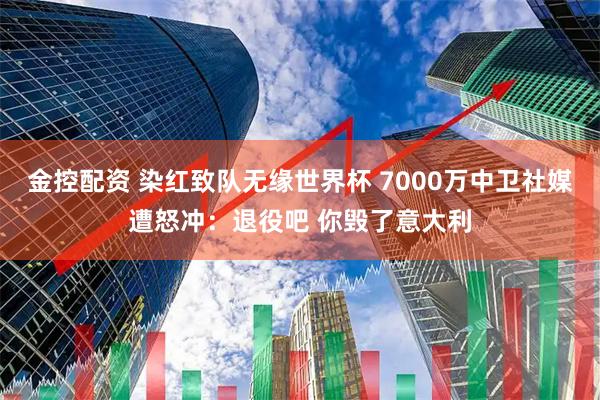 金控配资 染红致队无缘世界杯 7000万中卫社媒遭怒冲：退役吧 你毁了意大利
