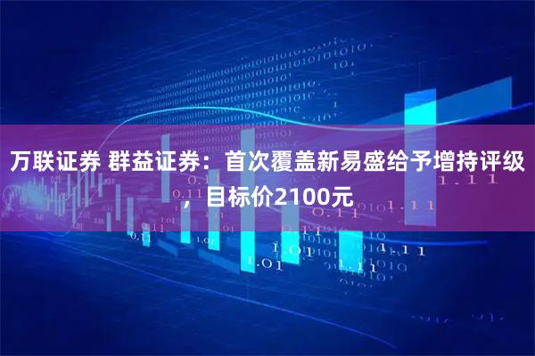 万联证券 群益证券：首次覆盖新易盛给予增持评级，目标价2100元