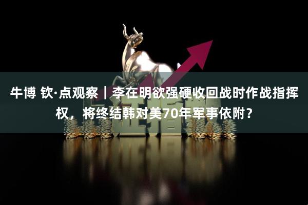 牛博 钦·点观察|李在明欲强硬收回战时作战指挥权,将终结韩对美70年军事依附?