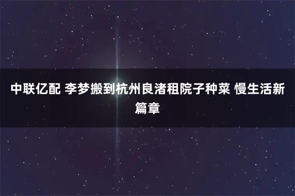 中联亿配 李梦搬到杭州良渚租院子种菜 慢生活新篇章