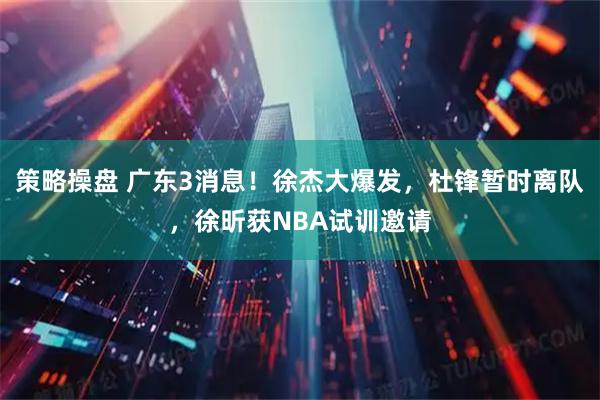 策略操盘 广东3消息！徐杰大爆发，杜锋暂时离队，徐昕获NBA试训邀请